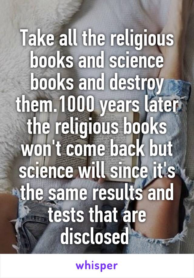 Take all the religious books and science books and destroy them.1000 years later the religious books won't come back but science will since it's the same results and tests that are disclosed 