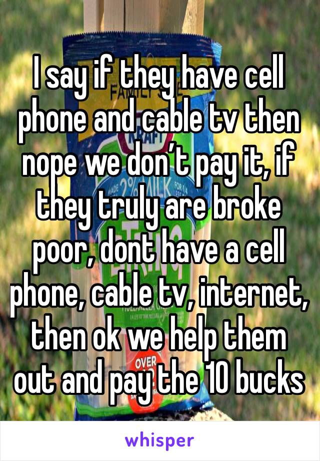 I say if they have cell phone and cable tv then nope we don’t pay it, if they truly are broke poor, dont have a cell phone, cable tv, internet, then ok we help them out and pay the 10 bucks 