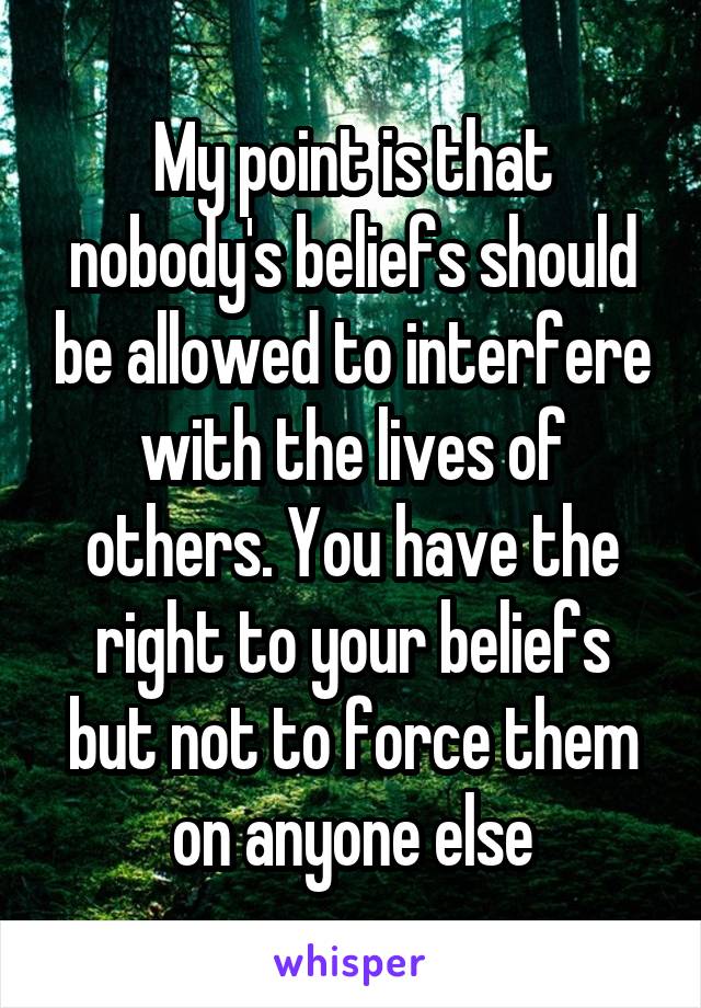 My point is that nobody's beliefs should be allowed to interfere with the lives of others. You have the right to your beliefs but not to force them on anyone else