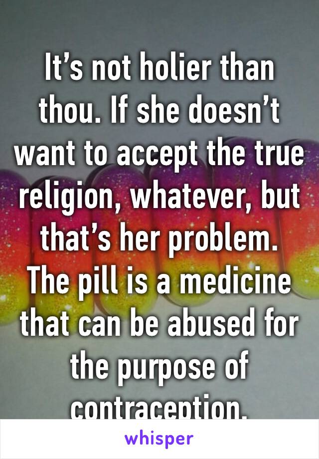 It’s not holier than thou. If she doesn’t want to accept the true religion, whatever, but that’s her problem.
The pill is a medicine that can be abused for the purpose of contraception.