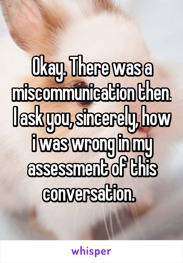 Okay. There was a miscommunication then. I ask you, sincerely, how i was wrong in my assessment of this conversation.  