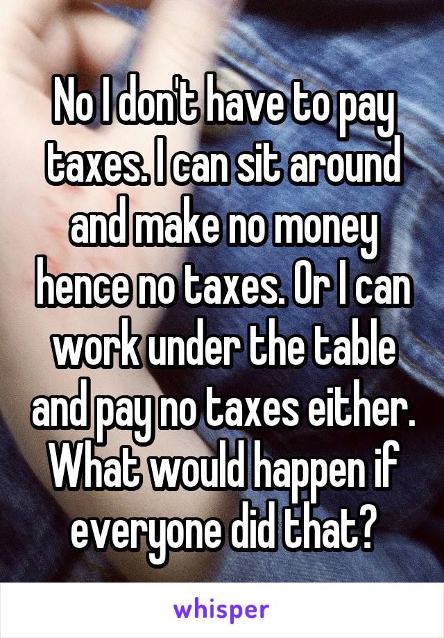 No I don't have to pay taxes. I can sit around and make no money hence no taxes. Or I can work under the table and pay no taxes either. What would happen if everyone did that?