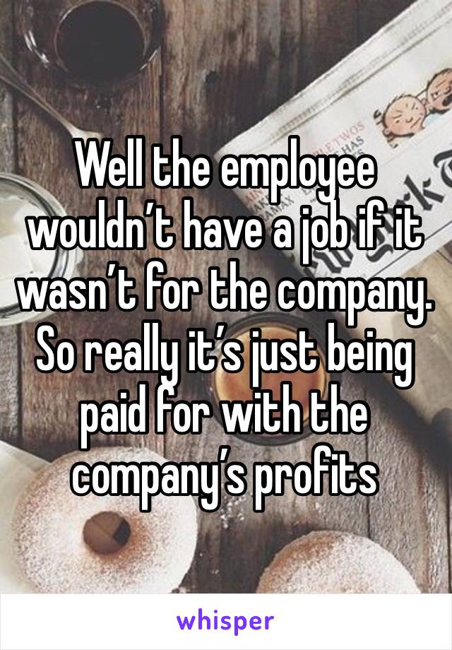 Well the employee wouldn’t have a job if it wasn’t for the company. So really it’s just being paid for with the company’s profits 