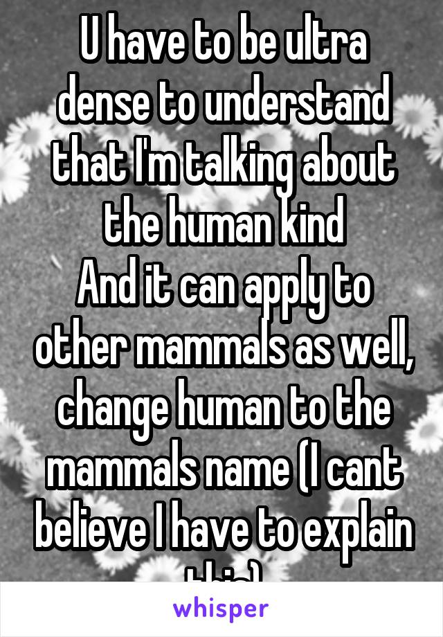 U have to be ultra dense to understand that I'm talking about the human kind
And it can apply to other mammals as well, change human to the mammals name (I cant believe I have to explain this)