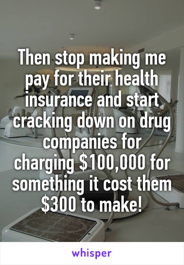 Then stop making me pay for their health insurance and start cracking down on drug companies for charging $100,000 for something it cost them $300 to make!