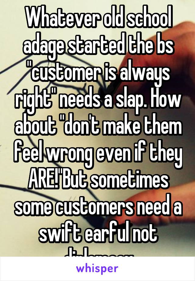 Whatever old school adage started the bs "customer is always right" needs a slap. How about "don't make them feel wrong even if they ARE!"But sometimes some customers need a swift earful not diplomacy