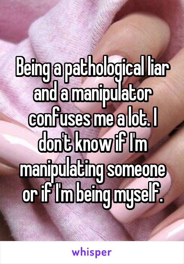 Being a pathological liar and a manipulator confuses me a lot. I don't know if I'm manipulating someone or if I'm being myself.