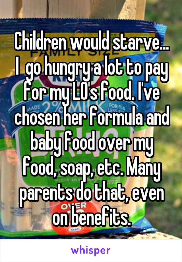 Children would starve... I  go hungry a lot to pay for my LO's food. I've chosen her formula and baby food over my food, soap, etc. Many parents do that, even on benefits.