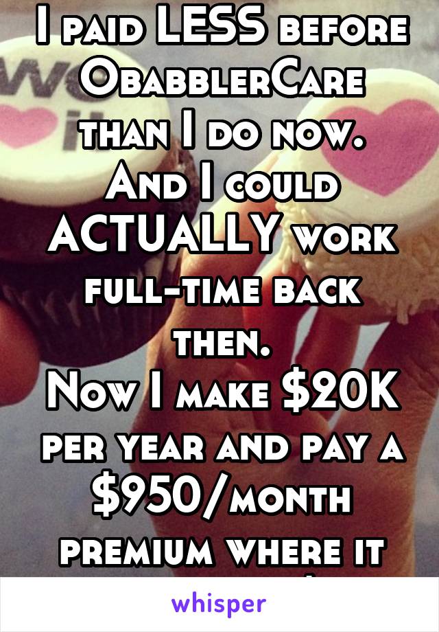 I paid LESS before ObabblerCare than I do now.
And I could ACTUALLY work full-time back then.
Now I make $20K per year and pay a $950/month premium where it USED to be $150