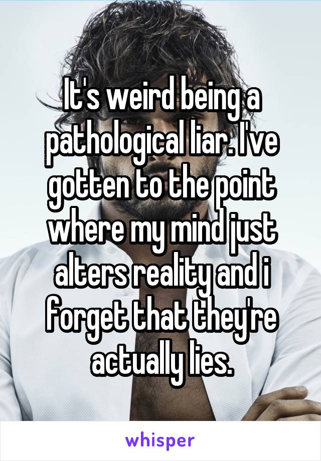 It's weird being a pathological liar. I've gotten to the point where my mind just alters reality and i forget that they're actually lies.