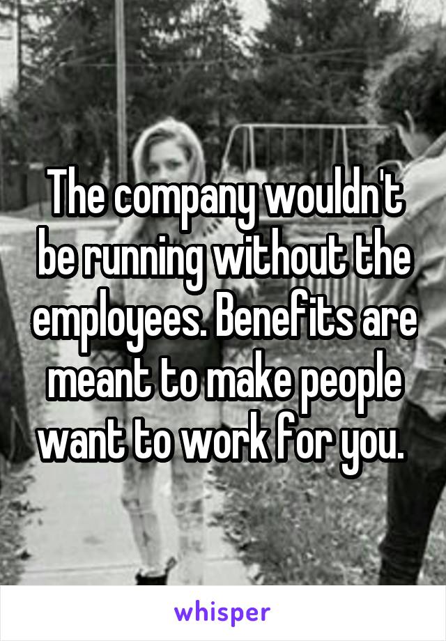 The company wouldn't be running without the employees. Benefits are meant to make people want to work for you. 