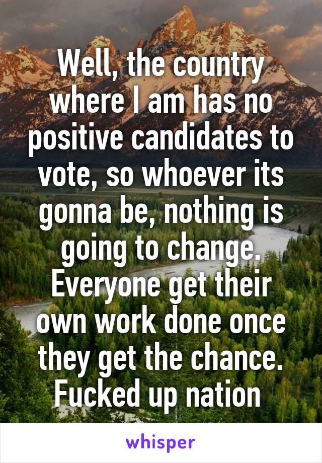 Well, the country where I am has no positive candidates to vote, so whoever its gonna be, nothing is going to change.
Everyone get their own work done once they get the chance.
Fucked up nation 