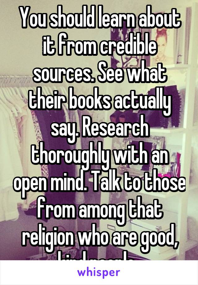 You should learn about it from credible sources. See what their books actually say. Research thoroughly with an open mind. Talk to those from among that religion who are good, kind people. 