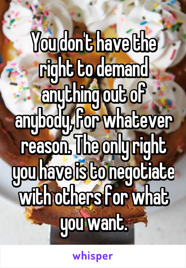 You don't have the right to demand anything out of anybody, for whatever reason. The only right you have is to negotiate with others for what you want.