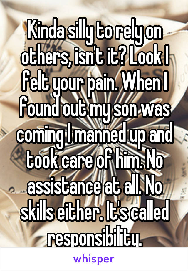 Kinda silly to rely on others, isn't it? Look I felt your pain. When I found out my son was coming I manned up and took care of him. No assistance at all. No skills either. It's called responsibility.