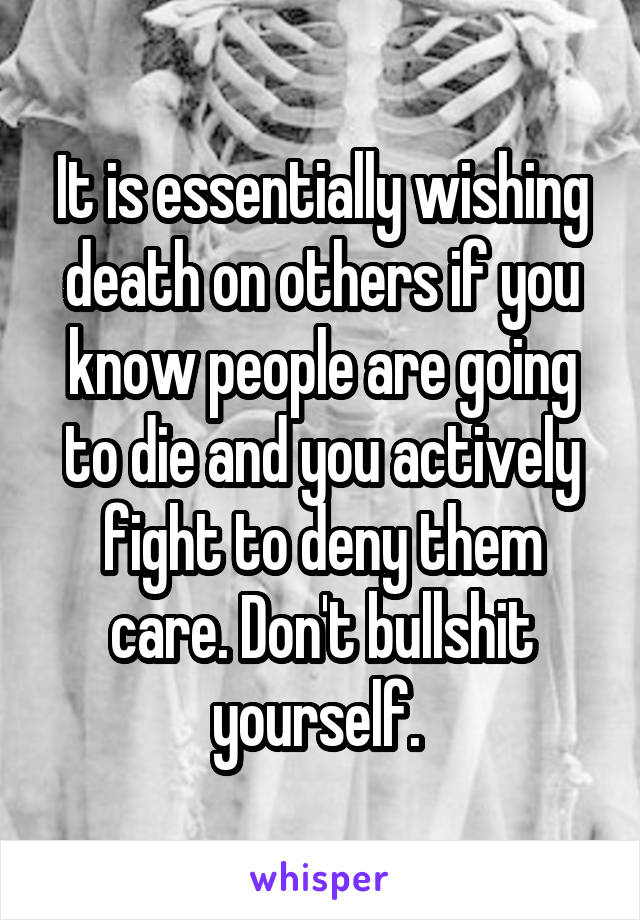 It is essentially wishing death on others if you know people are going to die and you actively fight to deny them care. Don't bullshit yourself. 