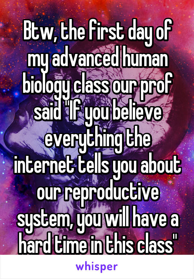 Btw, the first day of my advanced human biology class our prof said "If you believe everything the internet tells you about our reproductive system, you will have a hard time in this class"