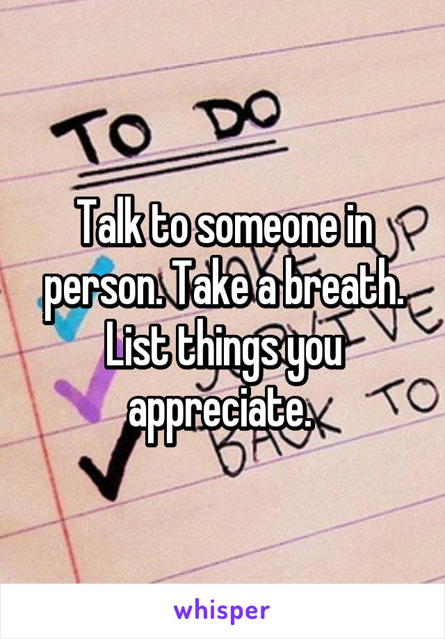 Talk to someone in person. Take a breath. List things you appreciate. 