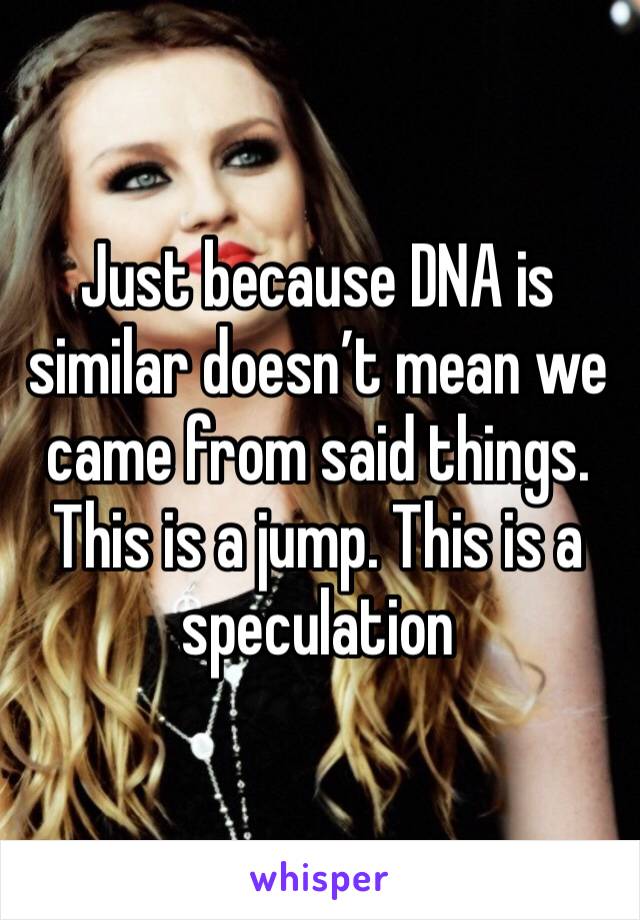 Just because DNA is similar doesn’t mean we came from said things. This is a jump. This is a speculation