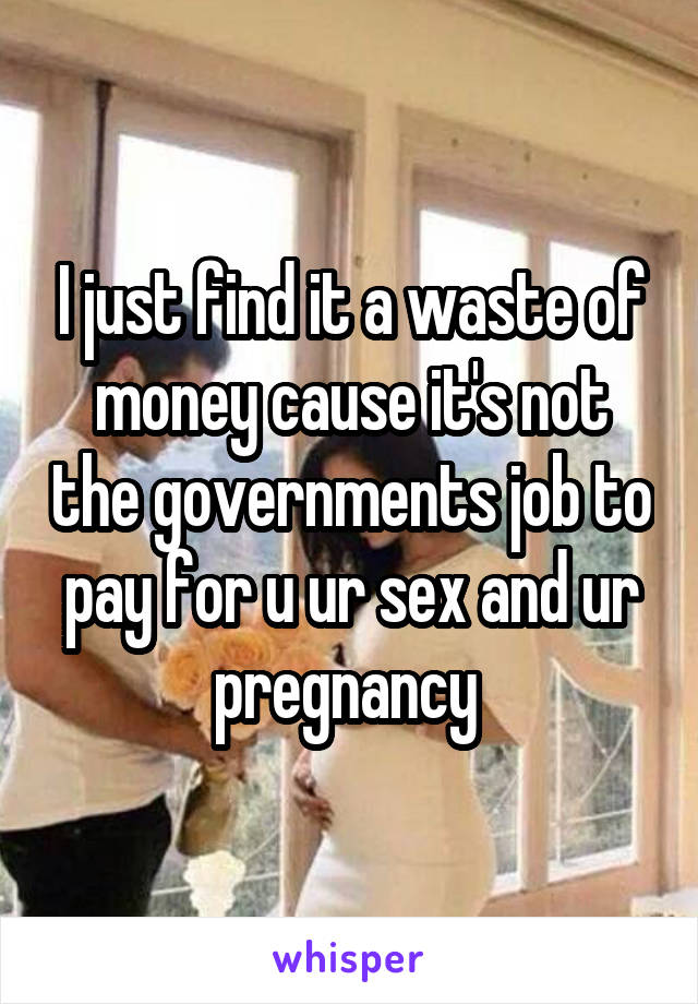 I just find it a waste of money cause it's not the governments job to pay for u ur sex and ur pregnancy 