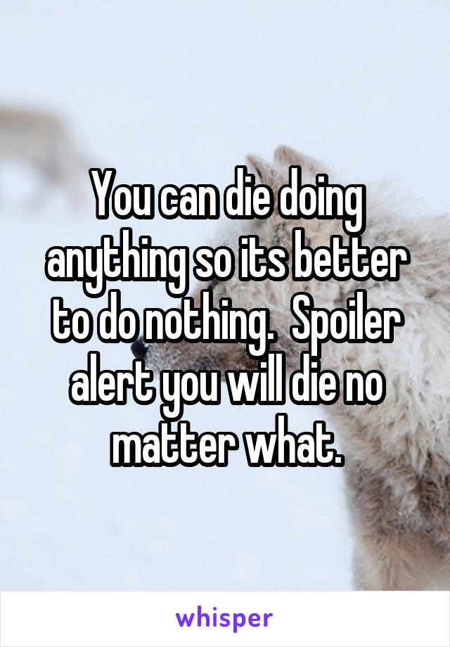 You can die doing anything so its better to do nothing.  Spoiler alert you will die no matter what.