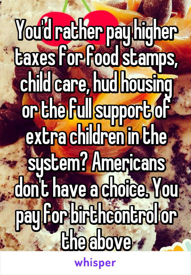 You'd rather pay higher taxes for food stamps, child care, hud housing or the full support of extra children in the system? Americans don't have a choice. You pay for birthcontrol or the above