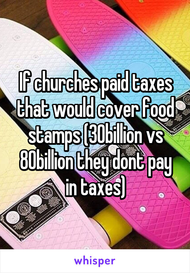 If churches paid taxes that would cover food stamps (30billion vs 80billion they dont pay in taxes)