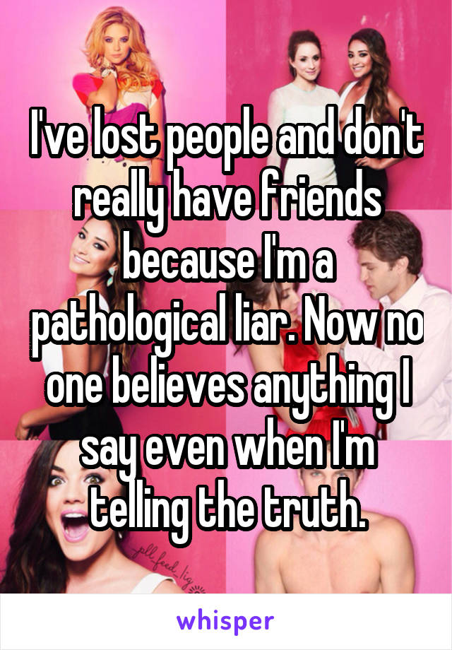 I've lost people and don't really have friends because I'm a pathological liar. Now no one believes anything I say even when I'm telling the truth.