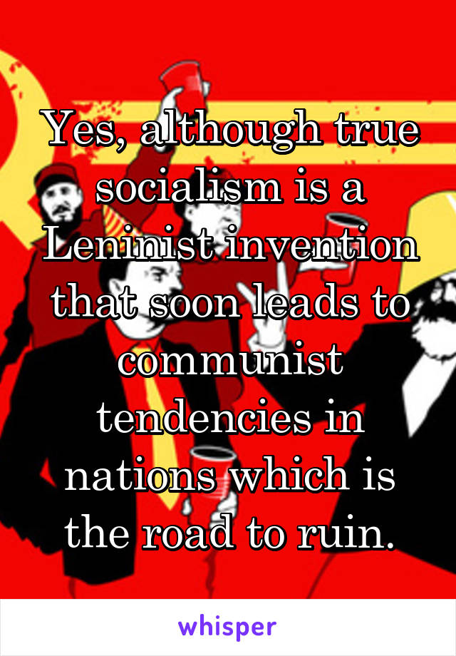 Yes, although true socialism is a Leninist invention that soon leads to communist tendencies in nations which is the road to ruin.