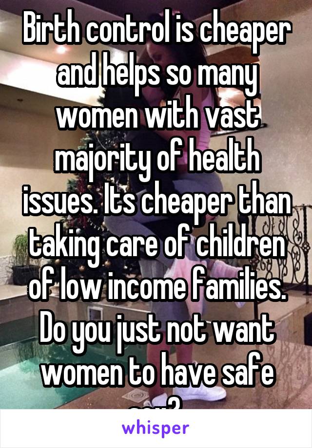 Birth control is cheaper and helps so many women with vast majority of health issues. Its cheaper than taking care of children of low income families. Do you just not want women to have safe sex? 