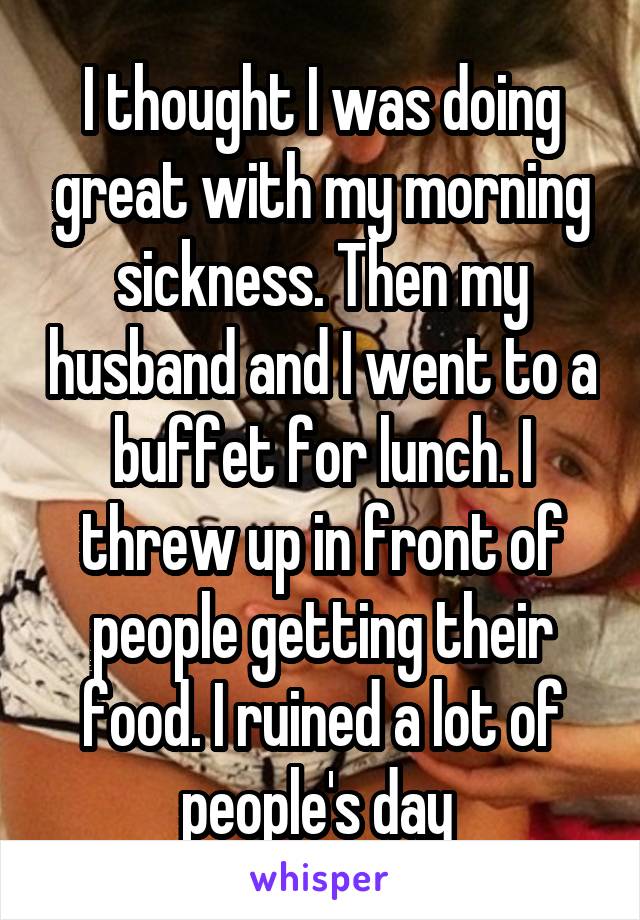 I thought I was doing great with my morning sickness. Then my husband and I went to a buffet for lunch. I threw up in front of people getting their food. I ruined a lot of people's day 