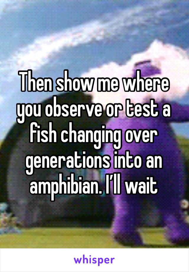 Then show me where you observe or test a fish changing over generations into an amphibian. I’ll wait