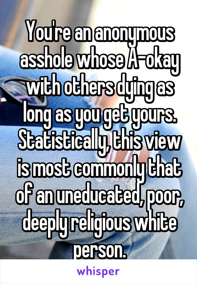 You're an anonymous asshole whose A-okay with others dying as long as you get yours. Statistically, this view is most commonly that of an uneducated, poor, deeply religious white person.