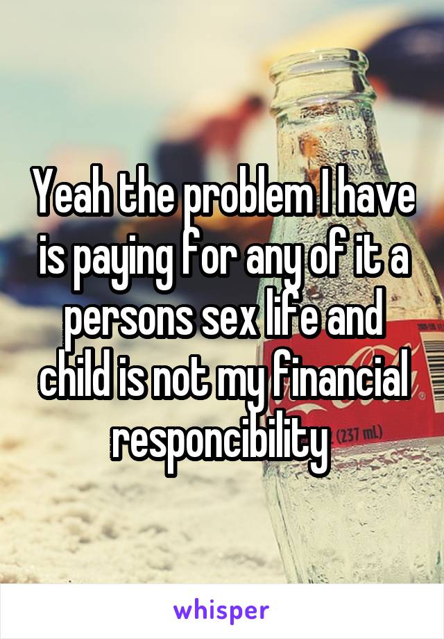 Yeah the problem I have is paying for any of it a persons sex life and child is not my financial responcibility 