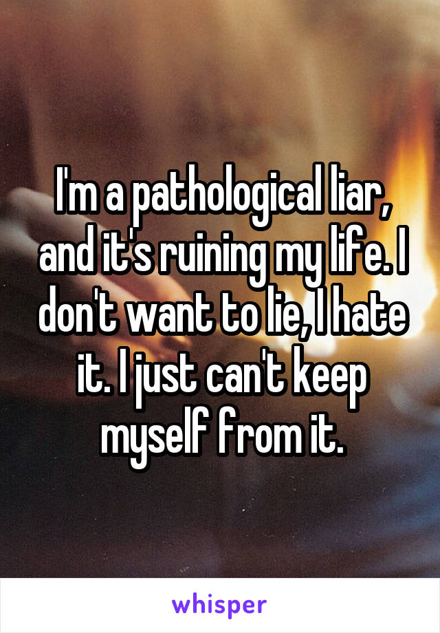 I'm a pathological liar, and it's ruining my life. I don't want to lie, I hate it. I just can't keep myself from it.