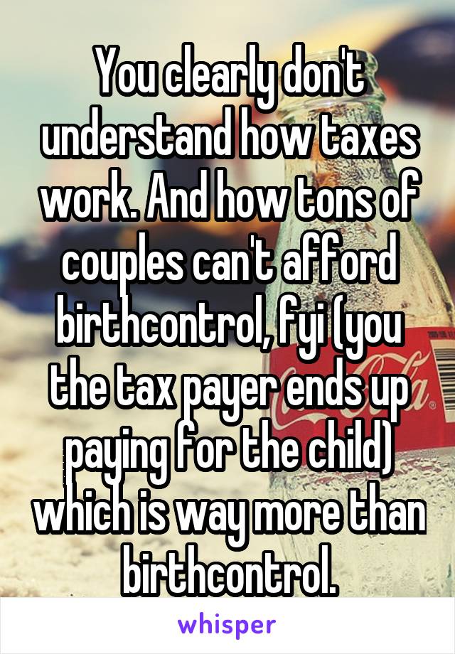 You clearly don't understand how taxes work. And how tons of couples can't afford birthcontrol, fyi (you the tax payer ends up paying for the child) which is way more than birthcontrol.