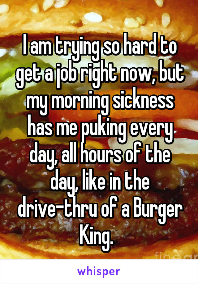 I am trying so hard to get a job right now, but my morning sickness has me puking every day, all hours of the day, like in the drive-thru of a Burger King.  