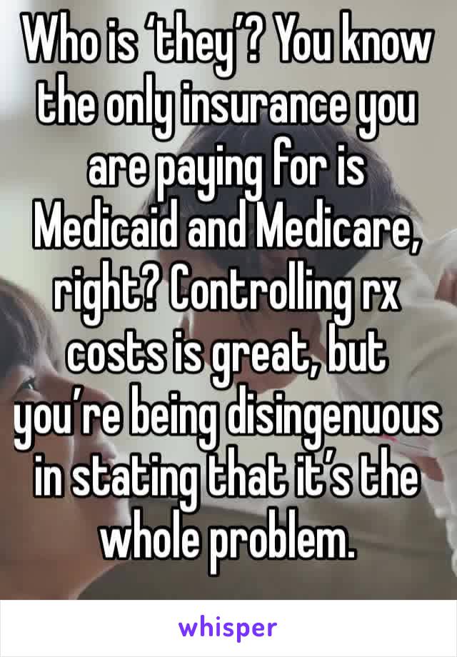 Who is ‘they’? You know the only insurance you are paying for is Medicaid and Medicare, right? Controlling rx costs is great, but you’re being disingenuous in stating that it’s the whole problem.