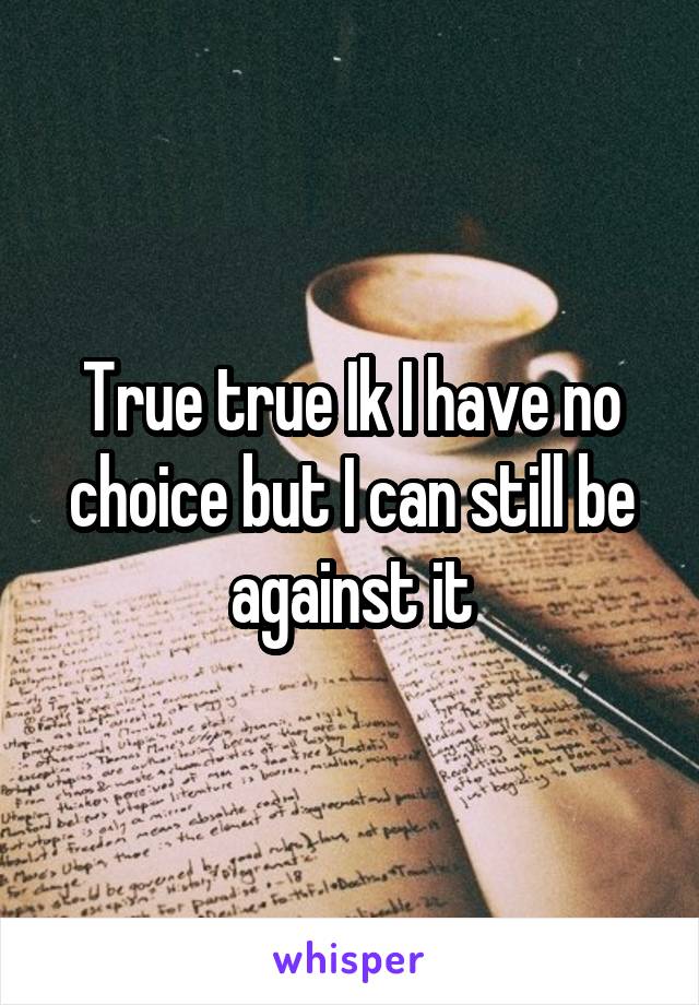 True true Ik I have no choice but I can still be against it