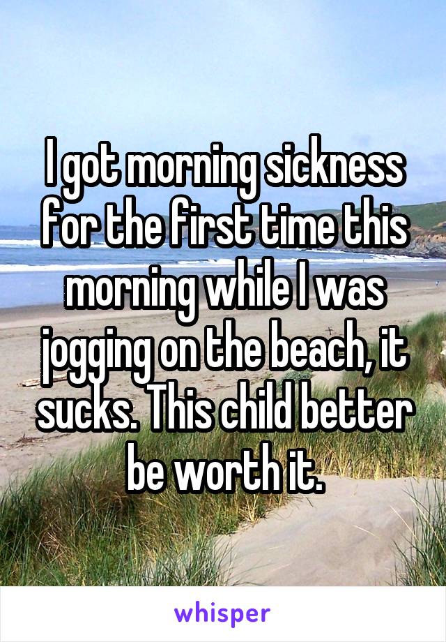 I got morning sickness for the first time this morning while I was jogging on the beach, it sucks. This child better be worth it.
