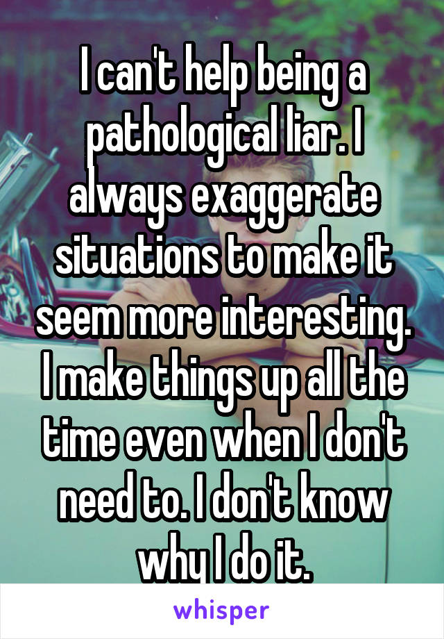 I can't help being a pathological liar. I always exaggerate situations to make it seem more interesting. I make things up all the time even when I don't need to. I don't know why I do it.
