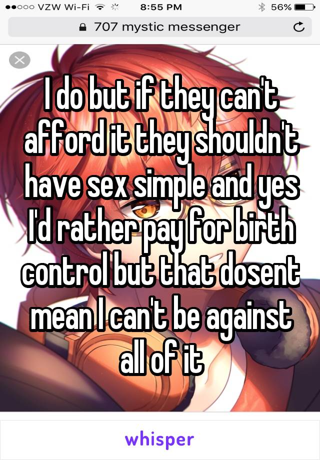 I do but if they can't afford it they shouldn't have sex simple and yes I'd rather pay for birth control but that dosent mean I can't be against all of it