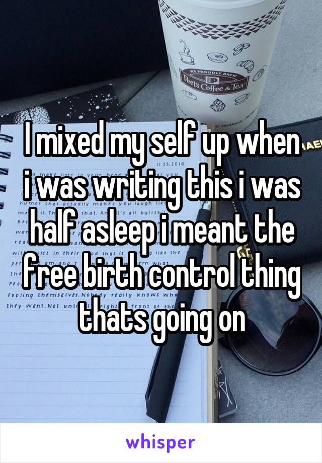 I mixed my self up when i was writing this i was half asleep i meant the free birth control thing thats going on