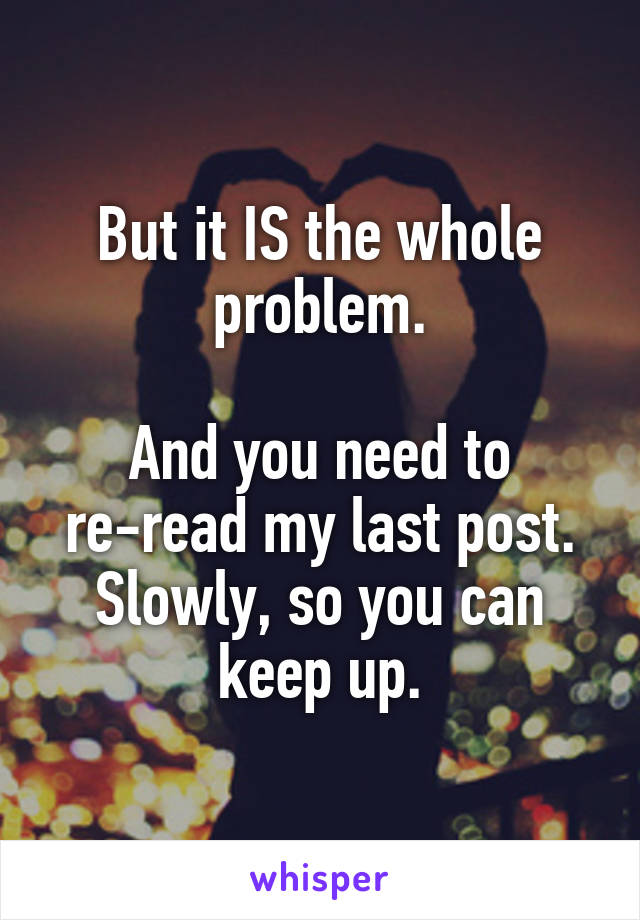 But it IS the whole problem.

And you need to re-read my last post.
Slowly, so you can keep up.