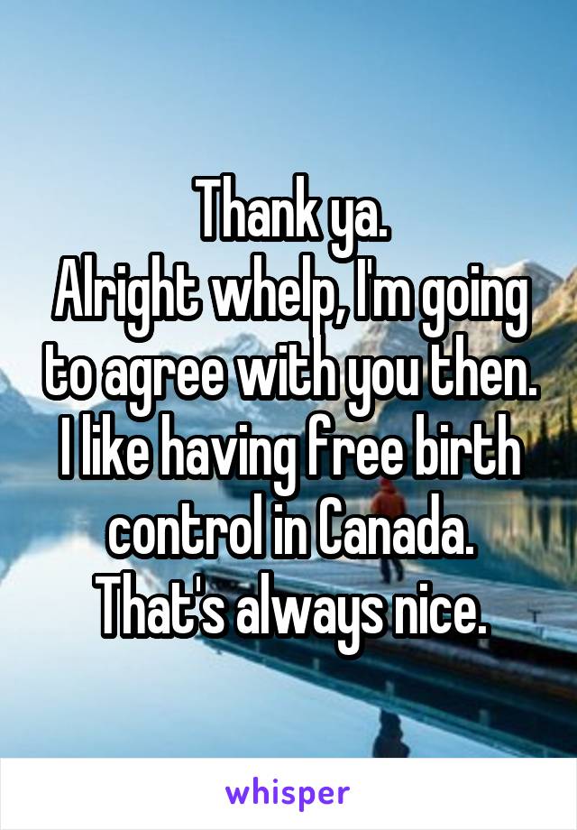 Thank ya.
Alright whelp, I'm going to agree with you then.
I like having free birth control in Canada. That's always nice.