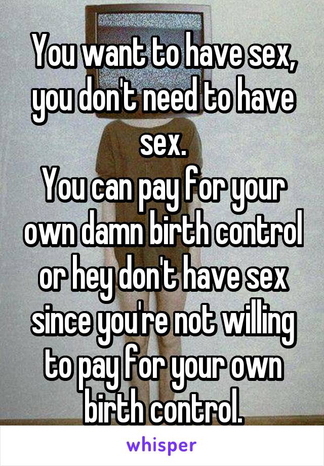 You want to have sex, you don't need to have sex.
You can pay for your own damn birth control or hey don't have sex since you're not willing to pay for your own birth control.
