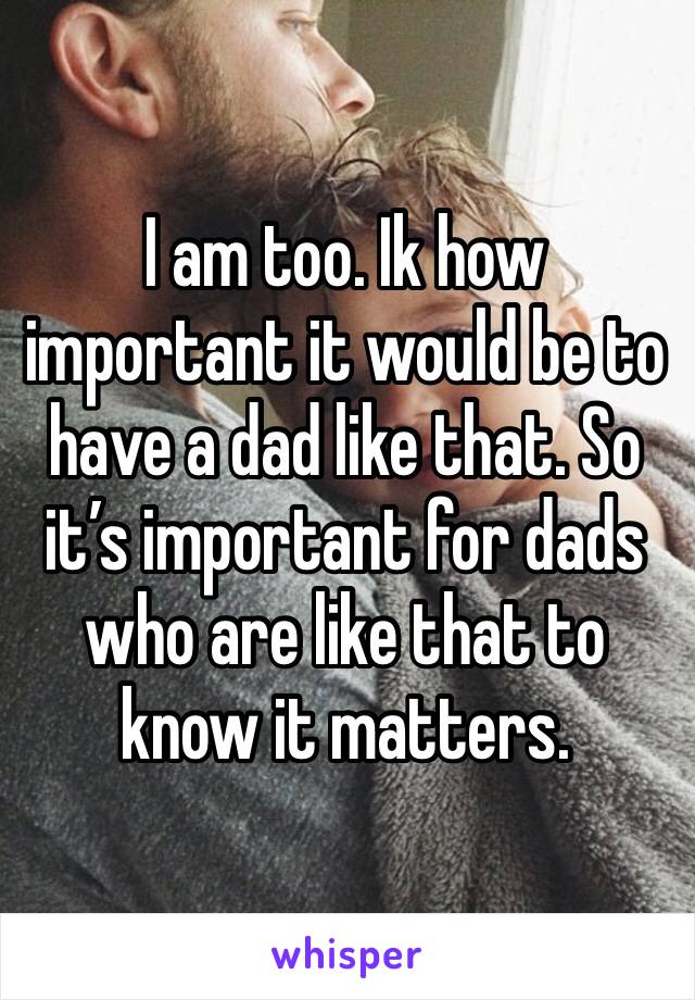 I am too. Ik how important it would be to have a dad like that. So it’s important for dads who are like that to know it matters. 