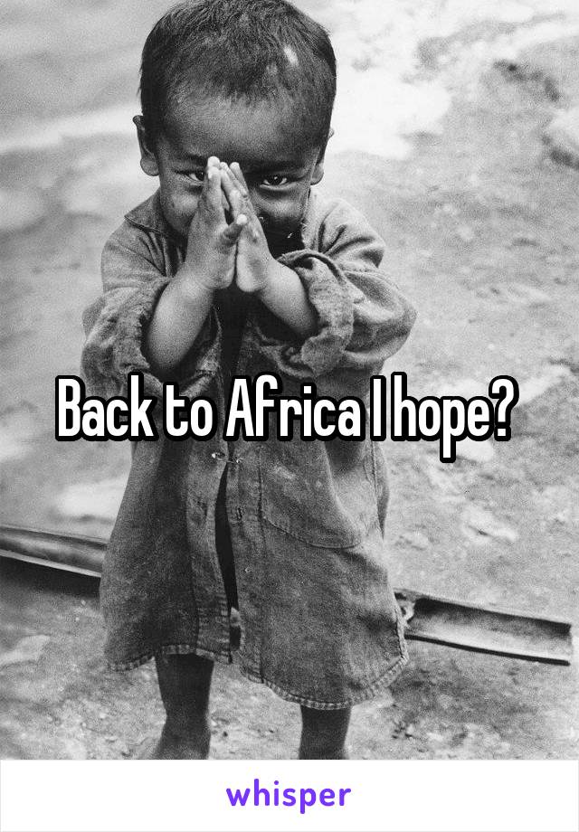 Back to Africa I hope? 