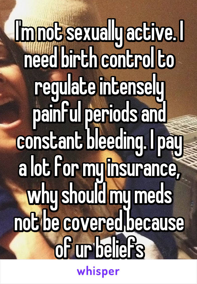 I'm not sexually active. I need birth control to regulate intensely painful periods and constant bleeding. I pay a lot for my insurance, why should my meds not be covered because of ur beliefs