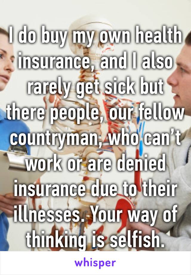 I do buy my own health insurance, and I also rarely get sick but there people, our fellow countryman, who can’t work or are denied insurance due to their illnesses. Your way of thinking is selfish. 